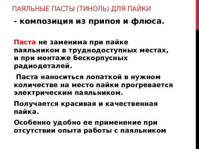 Паяльные пасты (тиноль) для пайки   - композиция из припоя и флюса.  Паста не заменима при пайке паяльником в труднодоступных местах, и при монтаже бескорпусных радиодеталей.  Паста наноситься лопаткой в нужном количестве на место пайки прогревается электрическим паяльником. Получается красивая и качественная пайка. Особенно удобно ее применение при отсутствии опыта работы с паяльником 