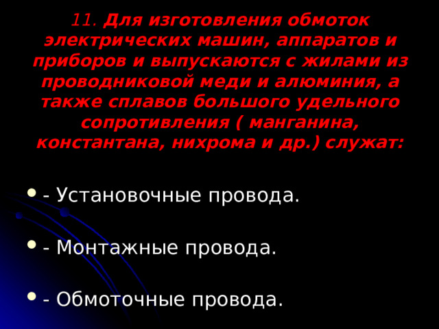 11. Для изготовления обмоток электрических машин, аппаратов и приборов и выпускаются с жилами из проводниковой меди и алюминия, а также сплавов большого удельного сопротивления ( манганина, константана, нихрома и др.) служат:   - Установочные провода. - Монтажные провода. - Обмоточные провода. 