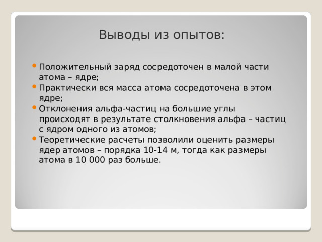 Выводы из опытов: Положительный заряд сосредоточен в малой части атома – ядре; Практически вся масса атома сосредоточена в этом ядре; Отклонения альфа-частиц на большие углы происходят в результате столкновения альфа – частиц с ядром одного из атомов; Теоретические расчеты позволили оценить размеры ядер атомов – порядка 10-14 м, тогда как размеры атома в 10 000 раз больше. 