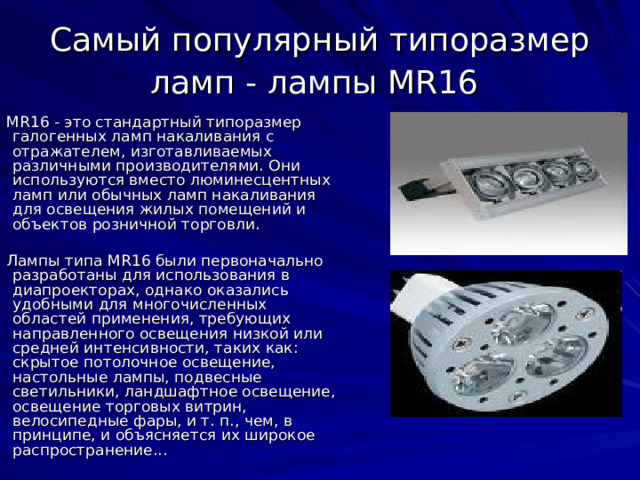 Самый популярный типоразмер ламп - лампы MR16  MR16 - это стандартный типоразмер галогенных ламп накаливания с отражателем, изготавливаемых различными производителями. Они используются вместо люминесцентных ламп или обычных ламп накаливания для освещения жилых помещений и объектов розничной торговли. Лампы типа MR16 были первоначально разработаны для использования в диапроекторах, однако оказались удобными для многочисленных областей применения, требующих направленного освещения низкой или средней интенсивности, таких как: скрытое потолочное освещение, настольные лампы, подвесные светильники, ландшафтное освещение, освещение торговых витрин, велосипедные фары, и т. п., чем, в принципе, и объясняется их широкое распространение... 