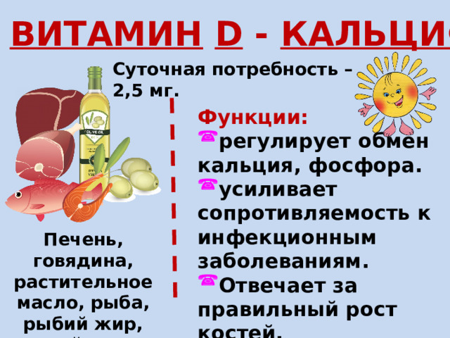 ВИТАМИН  D - КАЛЬЦИФЕРОЛ Суточная потребность – 2,5 мг. Функции: регулирует обмен кальция, фосфора. усиливает сопротивляемость к инфекционным заболеваниям. Отвечает за правильный рост костей. Печень, говядина, растительное масло, рыба, рыбий жир, яйца 