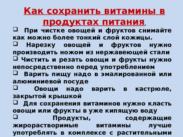 Как сохранить витамины в продуктах питания .  При чистке овощей и фруктов снимайте как можно более тонкий слой кожицы.  Нарезку овощей и фруктов нужно производить ножом из нержавеющей стали  Чистить и резать овощи и фрукты нужно непосредственно перед употреблением  Варить пищу надо в эмалированной или алюминиевой посуде  Овощи надо варить в кастрюле, закрытой крышкой  Для сохранения витаминов нужно класть овощи или фрукты в уже кипящую воду  Продукты, содержащие жирорастворимые витамины лучше употреблять в комплексе с растительными или животными жирами. 