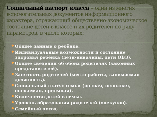                       Социальный паспорт класса – один из многих вспомогательных документов информационного характера, отражающий общественно-экономическое состояние детей в классе и их родителей по ряду параметров, в числе которых:   Общие данные о ребёнке. Индивидуальные возможности и состояние здоровья ребёнка (дети-инвалиды, дети ОВЗ). Общие сведения об обоих родителях (законных представителей). Занятость родителей (место работы, занимаемая должность). Социальный статус семьи (полная, неполная, опекаемая, приёмная). Количество детей в семье. Уровень образования родителей (опекунов). Семейный доход. 