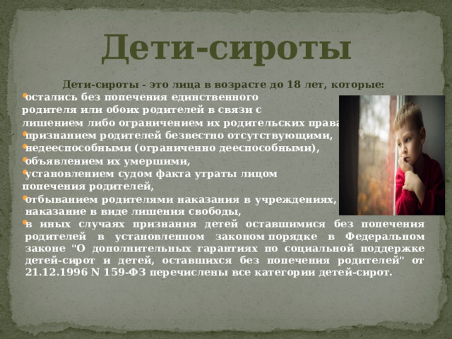 Дети-сироты Дети-сироты - это лица в возрасте до 18 лет, которые: остались без попечения единственного родителя или обоих родителей в связи с лишением либо ограничением их родительских правах, признанием родителей безвестно отсутствующими, недееспособными (ограниченно дееспособными), объявлением их умершими, установлением судом факта утраты лицом попечения родителей, отбыванием родителями наказания в учреждениях, исполняющих наказание в виде лишения свободы, в иных случаях признания детей оставшимися без попечения родителей в установленном законом порядке в Федеральном законе 