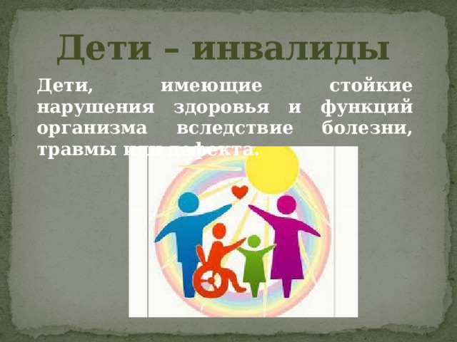 Дети – инвалиды Дети, имеющие стойкие нарушения здоровья и функций организма вследствие болезни, травмы или дефекта. 
