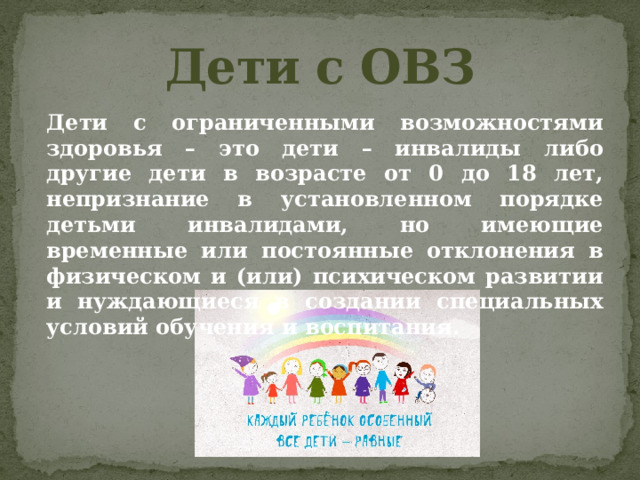 Дети с ОВЗ Дети с ограниченными возможностями здоровья – это дети – инвалиды либо другие дети в возрасте от 0 до 18 лет, непризнание в установленном порядке детьми инвалидами, но имеющие временные или постоянные отклонения в физическом и (или) психическом развитии и нуждающиеся в создании специальных условий обучения и воспитания. 