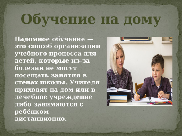 Обучение на дому Надомное обучение — это способ организации учебного процесса для детей, которые из-за болезни не могут посещать занятия в стенах школы. Учителя приходят на дом или в лечебное учреждение либо занимаются с ребёнком дистанционно. 