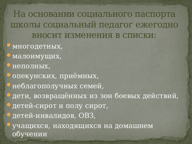 На основании социального паспорта школы социальный педагог ежегодно вносит изменения в списки: многодетных, малоимущих, неполных, опекунских, приёмных, неблагополучных семей, дети, возвращённых из зон боевых действий, детей-сирот и полу сирот, детей-инвалидов, ОВЗ, учащихся, находящихся на домашнем обучении 