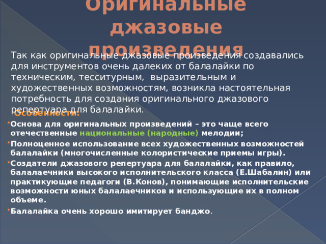 Оригинальные джазовые произведения Так как оригинальные джазовые произведения создавались для инструментов очень далеких от балалайки по техническим, тесситурным, выразительным и художественных возможностям, возникла настоятельная потребность для создания оригинального джазового репертуара для балалайки.  Особенности: Основа для оригинальных произведений – это чаще всего отечественные национальные (народные) мелодии; Полноценное использование всех художественных возможностей балалайки (многочисленные колористические приемы игры). Создатели джазового репертуара для балалайки, как правило, балалаечники высокого исполнительского класса (Е.Шабалин) или практикующие педагоги (В.Конов), понимающие исполнительские возможности юных балалаечников и использующие их в полном объеме. Балалайка очень хорошо имитирует банджо . 