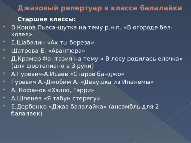  Джазовый репертуар в классе балалайки  Старшие классы: В.Конов Пьеса-шутка на тему р.н.п. «В огороде бел-козел». Е.Шабалин «Ах ты береза» Шатрова Е. «Авантюра» Д.Крамер Фантазия на тему « В лесу родилась елочка» (для фортепиано в 3 руки) А.Гуревич-А.Исаев «Старое банджо» Гуревич А.-Джобим А. «Девушка из Ипанемы» А. Кофанов «Хэлло, Гэрри» А.Шпенев «Я табун стерегу» Е.Дербенко «Джаз-балалайка» (ансамбль для 2 балалаек) 