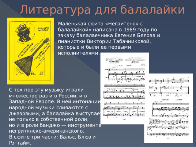 Литература для балалайки Маленькая сюита «Негритенок с балалайкой» написана в 1989 году по заказу балалаечника Евгения Белова и пианистки Виктории Табачниковой, которые и были ее первыми исполнителями. С тех пор эту музыку играли множество раз и в России, и в Западной Европе. В ней интонации народной музыки сливаются с джазовыми, а балалайка выступает не только в собственной роли, но и в роли банджо — инструмента негритянско-американского.  В сюите три части: Вальс, Блюз и Рэгтайм. 