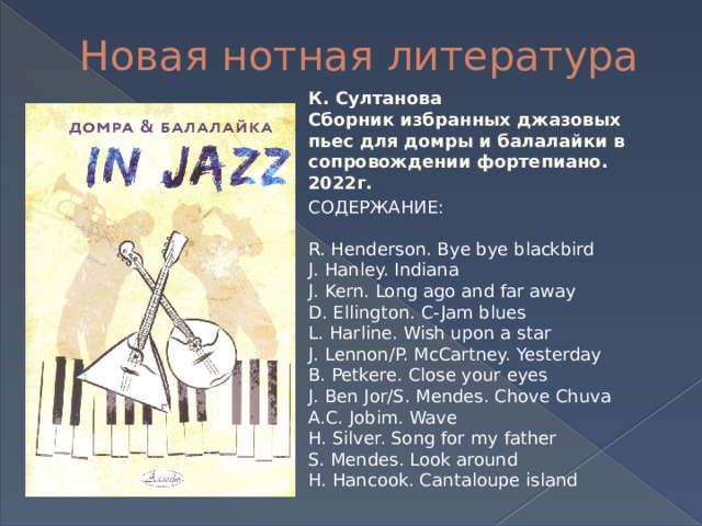 Новая нотная литература К. Султанова Сборник избранных джазовых пьес для домры и балалайки в сопровождении фортепиано. 2022г. СОДЕРЖАНИЕ: R. Henderson. Bye bye blackbird J. Hanley. Indiana J. Kern. Long ago and far away D. Ellington. C-Jam blues L. Harline. Wish upon a star J. Lennon/P. McCartney. Yesterday B. Petkere. Close your eyes J. Ben Jor/S. Mendes. Chove Chuva A.C. Jobim. Wave H. Silver. Song for my father S. Mendes. Look around H. Hancook. Cantaloupe island 