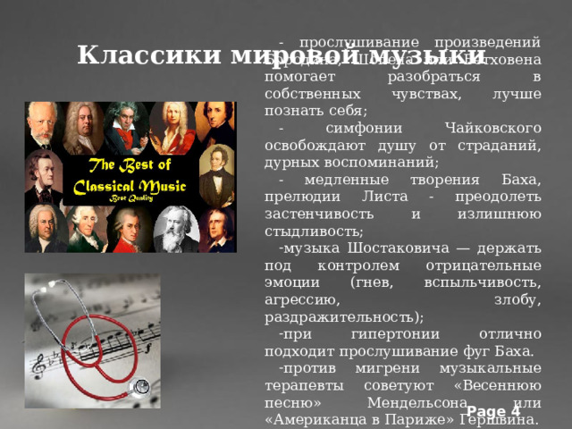 - прослушивание произведений Бородина, Шопена или Бетховена помогает разобраться в собственных чувствах, лучше познать себя; - симфонии Чайковского освобождают душу от страданий, дурных воспоминаний; - медленные творения Баха, прелюдии Листа - преодолеть застенчивость и излишнюю стыдливость; музыка Шостаковича — держать под контролем отрицательные эмоции (гнев, вспыльчивость, агрессию, злобу, раздражительность); при гипертонии отлично подходит прослушивание фуг Баха. против мигрени музыкальные терапевты советуют «Весеннюю песню» Мендельсона или «Американца в Париже» Гершвина. Классики мировой музыки 