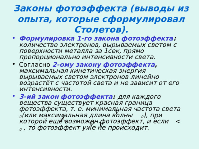 Законы фотоэффекта (выводы из опыта, которые сформулировал Столетов). Формулировка 1-го закона фотоэффекта : количество электронов, вырываемых светом с поверхности металла за 1сек, прямо пропорционально интенсивности света. Согласно 2-ому закону фотоэффекта , максимальная кинетическая энергия вырываемых светом электронов линейно возрастёт с частотой света и не зависит от его интенсивности. 3-ий закон фотоэффекта : для каждого вещества существует красная граница фотоэффекта, т. е. минимальная частота света  0 (или максимальная длина волны  0 ), при которой ещё возможен фотоэффект, и если    0 , то фотоэффект уже не происходит.      