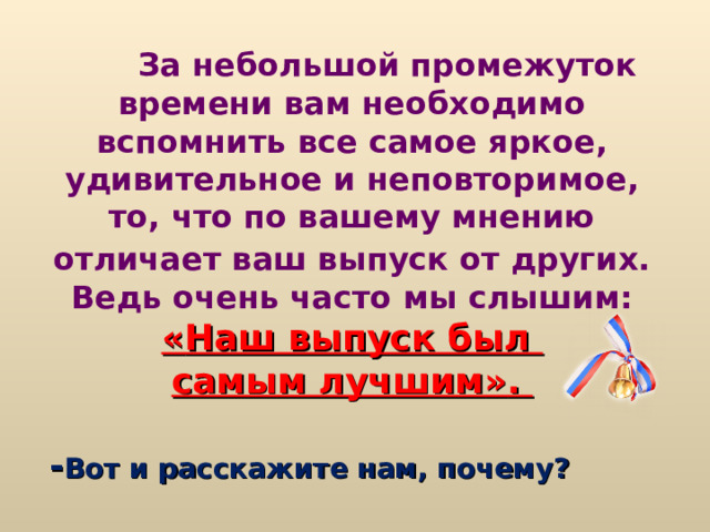  За небольшой промежуток времени вам необходимо вспомнить все самое яркое, удивительное и неповторимое, то, что по вашему мнению отличает ваш выпуск от других.  Ведь очень часто мы слышим: « Наш выпуск был самым лучшим » .   - Вот и расскажите нам, почему?  
