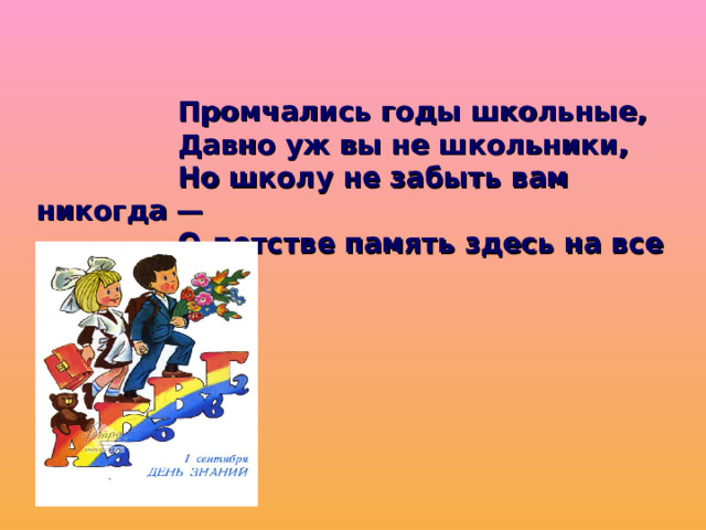     Промчались годы школьные,    Давно уж вы не школьники,    Но школу не забыть вам никогда —    О детстве память здесь на все        года.   