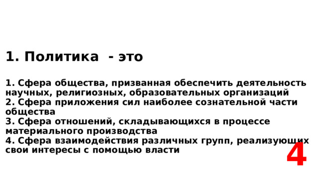 1. Политика - это    1. Сфера общества, призванная обеспечить деятельность научных, религиозных, образовательных организаций  2. Сфера приложения сил наиболее сознательной части общества  3. Сфера отношений, складывающихся в процессе материального производства  4. Сфера взаимодействия различных групп, реализующих свои интересы с помощью власти 4 