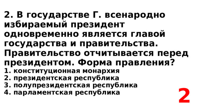 2. В государстве Г. всенародно избираемый президент одновременно является главой государства и правительства. Правительство отчитывается перед президентом. Форма правления?  1. конституционная монархия  2. президентская республика  3. полупрезидентская республика  4. парламентская республика 2 