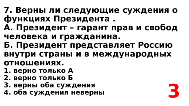 7. Верны ли следующие суждения о функциях Президента .  А. Президент – гарант прав и свобод человека и гражданина.  Б. Президент представляет Россию внутри страны и в международных отношениях.  1. верно только А  2. верно только Б  3. верны оба суждения  4. оба суждения неверны 3 