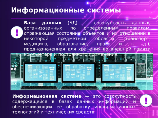 Информационные системы База данных (БД) — совокупность данных, организованных по определенным правилам, отражающая состояние объектов и их отношений в некоторой предметной области (транспорт, медицина, образование, право и т. д.), предназначенная для хранения во внешней памяти компьютера и постоянного применения. ! Информационная система — это совокупность содержащейся в базах данных информации и обеспечивающих её обработку информационных технологий и технических средств. ! 