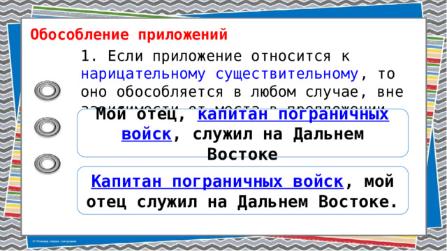 Обособление приложений 1. Если приложение относится к нарицательному существительному , то оно обособляется в любом случае, вне зависимости от места в предложении. Мой отец, капитан пограничных войск , служил на Дальнем Востоке Капитан пограничных войск , мой отец служил на Дальнем Востоке. 