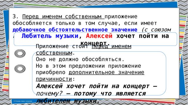 3. Перед именем собственным приложение обособляется только в том случае, если имеет добавочное обстоятельственное значение (с союзом как или без него). Любитель музыки , Алексей хочет пойти на концерт. Приложение стоит перед именем собственным . Оно не должно обособляться. Но в этом предложении приложение приобрело дополнительное значение причинности : Алексей хочет пойти на концерт – почему? – потому что является любителем музыки. 