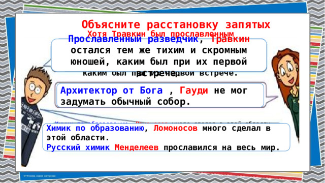 Объясните расстановку запятых Хотя Травкин был прославленным разведчиком , он остался тем же тихим и скромным юношей, каким был при их первой встрече. Прославленный разведчик , Травкин остался тем же тихим и скромным юношей, каким был при их первой встрече. Архитектор от Бога  , Гауди не мог задумать обычный собор.  Химик по образованию , Ломоносов много сделал в этой области. (много сделал, т.к. был химиком). Химик по образованию , Ломоносов много сделал в этой области. Русский химик Менделеев прославился на весь мир. (нет добав. обстоят. значения) Русский химик Менделеев прославился на весь мир. 