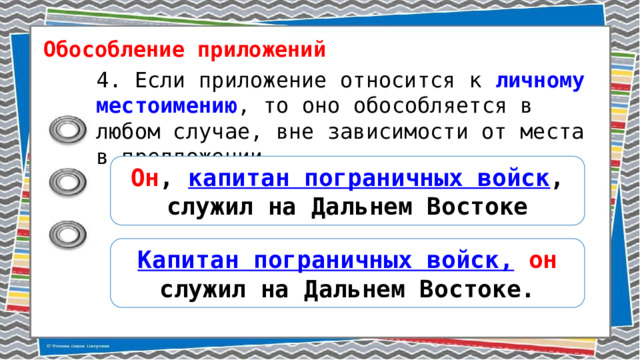 Обособление приложений 4. Если приложение относится к личному местоимению , то оно обособляется в любом случае, вне зависимости от места в предложении. Он , капитан пограничных войск , служил на Дальнем Востоке Капитан пограничных войск,  он служил на Дальнем Востоке. 