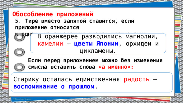 Обособление приложений 5.  Тире вместо запятой ставится, если приложение относится к одному из однородных членов предложения. В оранжерее разводились магнолии, камелии – цветы Японии , орхидеи и цикламены. Если перед приложением можно без изменения смысла вставить слова «а именно»: Старику осталась единственная радость – воспоминание о прошлом . 