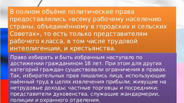 В полном объёме политические права предоставлялись «всему рабочему населению страны, объединённому в городских и сельских Советах», то есть только представителям рабочего класса, в том числе трудовой интеллигенции, и крестьянства. Право избирать и быть избранным наступало по достижении гражданином 18 лет. При этом для других категорий граждан существовали ограничения в правах. Так, избирательных прав лишались лица, использующие наёмный труд в целях извлечения прибыли; живущие на нетрудовые доходы; частные торговцы и посредники; представители духовенства, служащие жандармерии, полиции и охранного отделения. 