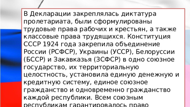 В Декларации закреплялась диктатура пролетариата, были сформулированы трудовые права рабочих и крестьян, а также классовые права трудящихся. Конституция СССР 1924 года закрепила объединение России (РСФСР), Украины (УССР), Белоруссии (БССР) и Закавказья (ЗСФСР) в одно союзное государство, их территориальную целостность, установила единую денежную и кредитную систему, единое союзное гражданство и одновременно гражданство каждой республики. Всем союзным республикам гарантировалось право свободного выхода из Союза. 