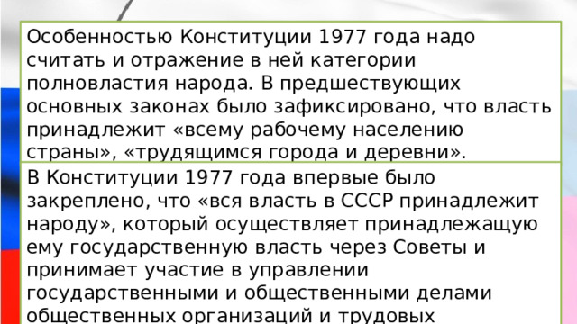 Особенностью Конституции 1977 года надо считать и отражение в ней категории полновластия народа. В предшествующих основных законах было зафиксировано, что власть принадлежит «всему рабочему населению страны», «трудящимся города и деревни». В Конституции 1977 года впервые было закреплено, что «вся власть в СССР принадлежит народу», который осуществляет принадлежащую ему государственную власть через Советы и принимает участие в управлении государственными и общественными делами общественных организаций и трудовых коллективов. 