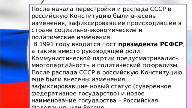 После начала перестройки и распада СССР в российскую Конституцию были внесены изменения, зафиксировавшие происходившие в стране социально-экономические и политические изменения.  В 1991 году вводится пост  президента РСФСР , а также вместо руководящей роли Коммунистической партии предусматривались многопартийность и политический плюрализм. После распада СССР в российскую Конституцию ещё были внесены изменения, зафиксировавшие новый статус (суверенное федеративное государство) и новое наименование государства – Российская Федерация, или Россия. 
