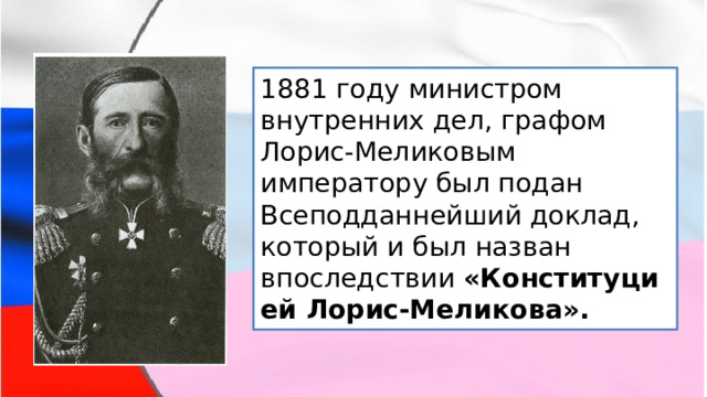 1881 году министром внутренних дел, графом Лорис-Меликовым императору был подан Всеподданнейший доклад, который и был назван впоследствии  «Конституцией Лорис-Меликова». 