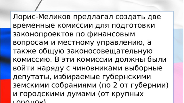 Лорис-Меликов предлагал создать две временные комиссии для подготовки законопроектов по финансовым вопросам и местному управлению, а также общую законосовещательную комиссию. В эти комиссии должны были войти наряду с чиновниками выборные депутаты, избираемые губернскими земскими собраниями (по 2 от губернии) и городскими думами (от крупных городов). 