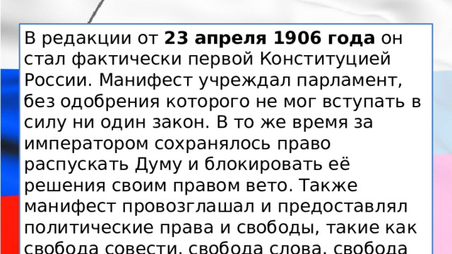 В редакции от  23 апреля 1906 года  он стал фактически первой Конституцией России. Манифест учреждал парламент, без одобрения которого не мог вступать в силу ни один закон. В то же время за императором сохранялось право распускать Думу и блокировать её решения своим правом вето. Также манифест провозглашал и предоставлял политические права и свободы, такие как свобода совести, свобода слова, свобода собраний, свобода союзов и неприкосновенность личности. 