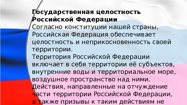 Государственная целостность Российской Федерации Согласно конституции нашей страны, Российская Федерация обеспечивает целостность и неприкосновенность своей территории. Территория Российской Федерации включает в себя территории её субъектов, внутренние воды и территориальное море, воздушное пространство над ними. Действия, направленные на отчуждение части территории Российской Федерации, а также призывы к таким действиям не допускаются. 