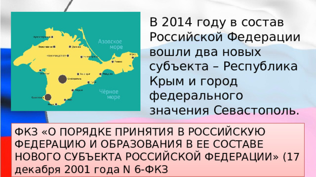 В 2014 году в состав Российской Федерации вошли два новых субъекта – Республика Крым и город федерального значения Севастополь. ФКЗ «О ПОРЯДКЕ ПРИНЯТИЯ В РОССИЙСКУЮ ФЕДЕРАЦИЮ И ОБРАЗОВАНИЯ В ЕЕ СОСТАВЕ НОВОГО СУБЪЕКТА РОССИЙСКОЙ ФЕДЕРАЦИИ» (17 декабря 2001 года N 6-ФКЗ 