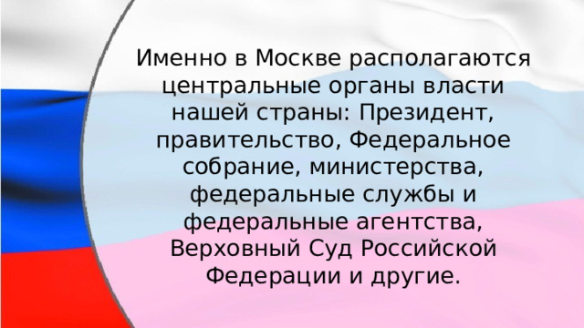Именно в Москве располагаются центральные органы власти нашей страны: Президент, правительство, Федеральное собрание, министерства, федеральные службы и федеральные агентства, Верховный Суд Российской Федерации и другие. 