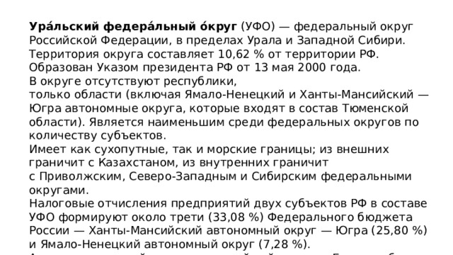 Ура́льский федера́льный о́круг  (УФО) — федеральный округ Российской Федерации, в пределах Урала и Западной Сибири. Территория округа составляет 10,62 % от территории РФ. Образован Указом президента РФ от 13 мая 2000 года. В округе отсутствуют республики, только области (включая Ямало-Ненецкий и Ханты-Мансийский — Югра автономные округа, которые входят в состав Тюменской области). Является наименьшим среди федеральных округов по количеству субъектов. Имеет как сухопутные, так и морские границы; из внешних граничит с Казахстаном, из внутренних граничит с Приволжским, Северо-Западным и Сибирским федеральными округами. Налоговые отчисления предприятий двух субъектов РФ в составе УФО формируют около трети (33,08 %) Федерального бюджета России — Ханты-Мансийский автономный округ — Югра (25,80 %) и Ямало-Ненецкий автономный округ (7,28 %). Административный центр и крупнейший город — Екатеринбург. 