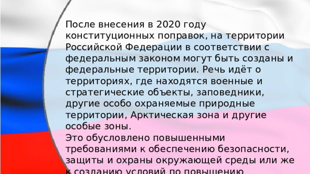 После внесения в 2020 году конституционных поправок, на территории Российской Федерации в соответствии с федеральным законом могут быть созданы и федеральные территории. Речь идёт о территориях, где находятся военные и стратегические объекты, заповедники, другие особо охраняемые природные территории, Арктическая зона и другие особые зоны. Это обусловлено повышенными требованиями к обеспечению безопасности, защиты и охраны окружающей среды или же к созданию условий по повышению инвестиционной привлекательности. 