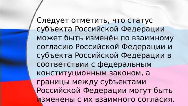 Следует отметить, что статус субъекта Российской Федерации может быть изменён по взаимному согласию Российской Федерации и субъекта Российской Федерации в соответствии с федеральным конституционным законом, а границы между субъектами Российской Федерации могут быть изменены с их взаимного согласия. 