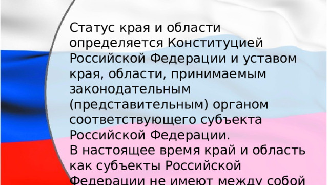 Статус края и области определяется Конституцией Российской Федерации и уставом края, области, принимаемым законодательным (представительным) органом соответствующего субъекта Российской Федерации. В настоящее время край и область как субъекты Российской Федерации не имеют между собой существенных различий в правовом положении. 