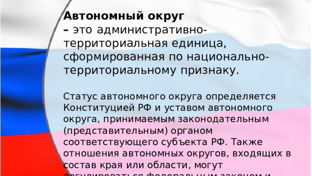 Автономный округ –  это   административно-территориальная единица, сформированная по национально-территориальному признаку. Статус автономного округа определяется Конституцией РФ и уставом автономного округа, принимаемым законодательным (представительным) органом соответствующего субъекта РФ. Также отношения автономных округов, входящих в состав края или области, могут регулироваться федеральным законом и договором между органами государственной власти автономного округа и, соответственно, органами государственной власти края или области. 