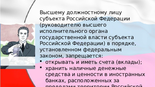 Высшему должностному лицу субъекта Российской Федерации (руководителю высшего исполнительного органа государственной власти субъекта Российской Федерации) в порядке, установленном федеральным законом, запрещается: открывать и иметь счета (вклады); хранить наличные денежные средства и ценности в иностранных банках, расположенных за пределами территории Российской Федерации. 