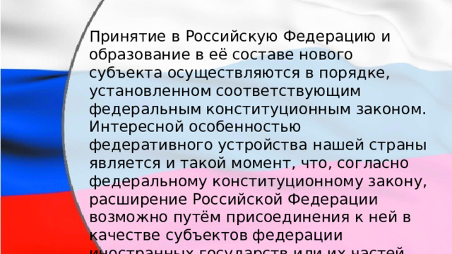 Принятие в Российскую Федерацию и образование в её составе нового субъекта осуществляются в порядке, установленном соответствующим федеральным конституционным законом. Интересной особенностью федеративного устройства нашей страны является и такой момент, что, согласно федеральному конституционному закону, расширение Российской Федерации возможно путём присоединения к ней в качестве субъектов федерации иностранных государств или их частей. 