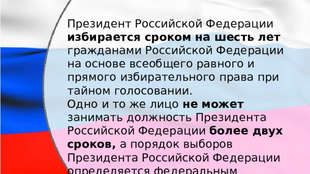 Президент Российской Федерации избирается сроком на шесть лет гражданами Российской Федерации на основе всеобщего равного и прямого избирательного права при тайном голосовании. Одно и то же лицо не может занимать должность Президента Российской Федерации более двух сроков, а порядок выборов Президента Российской Федерации определяется федеральным законом. 