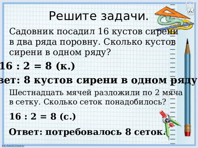 Решите задачи. Садовник посадил 16 кустов сирени в два ряда поровну. Сколько кустов сирени в одном ряду? 16 : 2 = 8 (к.) Ответ: 8 кустов сирени в одном ряду. Шестнадцать мячей разложили по 2 мяча в сетку. Сколько сеток понадобилось? 16 : 2 = 8 (с.) Ответ: потребовалось 8 сеток. 