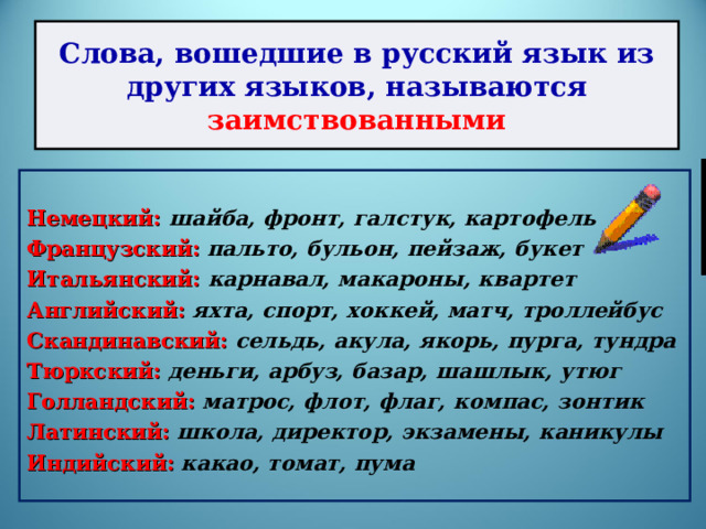 Слова, вошедшие в русский язык из других языков, называются заимствованными  Немецкий: шайба, фронт, галстук, картофель Французский:  пальто, бульон, пейзаж, букет Итальянский: карнавал, макароны, квартет Английский: яхта, спорт, хоккей, матч, троллейбус Скандинавский: сельдь, акула, якорь, пурга, тундра Тюркский:  деньги, арбуз, базар, шашлык, утюг Голландский: матрос, флот, флаг, компас, зонтик Латинский:  школа, директор, экзамены, каникулы Индийский:  какао, томат, пума 