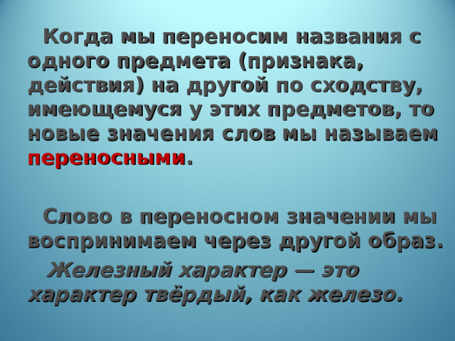  Когда мы переносим названия с одного предмета (признака, действия) на другой по сходству, имеющемуся у этих предметов, то новые значения слов мы называем переносными .  Слово в переносном значении мы воспринимаем через другой образ.   Железный характер — это характер твёрдый, как железо. 